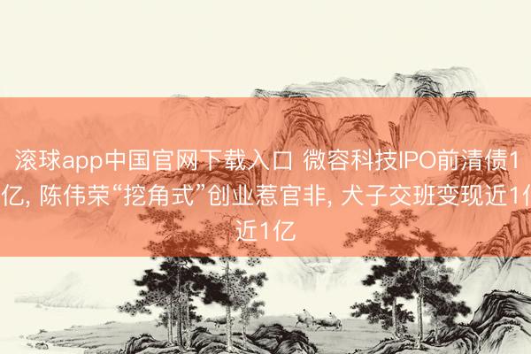 滚球app中国官网下载入口 微容科技IPO前清债10亿， 陈伟荣“挖角式”创业惹官非， 犬子交班变现近1亿