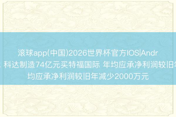 滚球app(中国)2026世界杯官方IOS|Android手机app下载 科达制造74亿元买特福国际 年均应承净利润较旧年减少2000万元