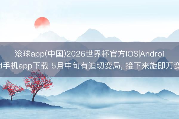 滚球app(中国)2026世界杯官方IOS|Android手机app下载 5月中旬有迫切变局， 接下来旋即万变
