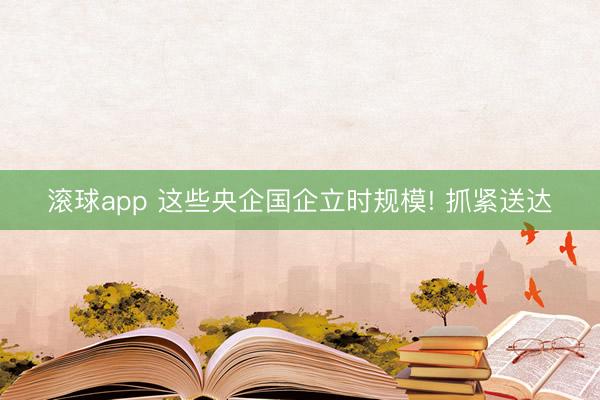 滚球app 这些央企国企立时规模! 抓紧送达