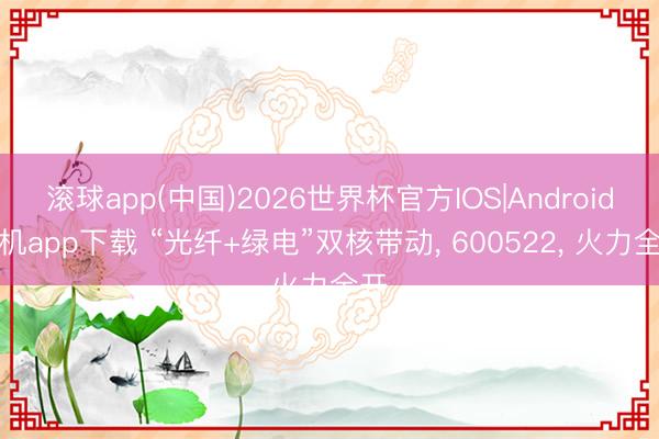 滚球app(中国)2026世界杯官方IOS|Android手机app下载 “光纤+绿电”双核带动， 600522， 火力全开