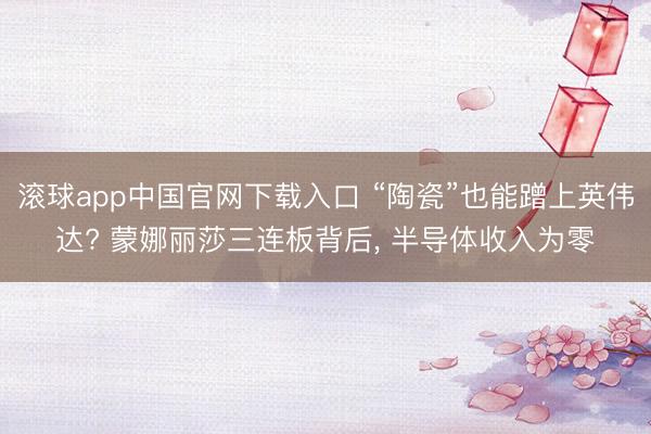 滚球app中国官网下载入口 “陶瓷”也能蹭上英伟达? 蒙娜丽莎三连板背后， 半导体收入为零