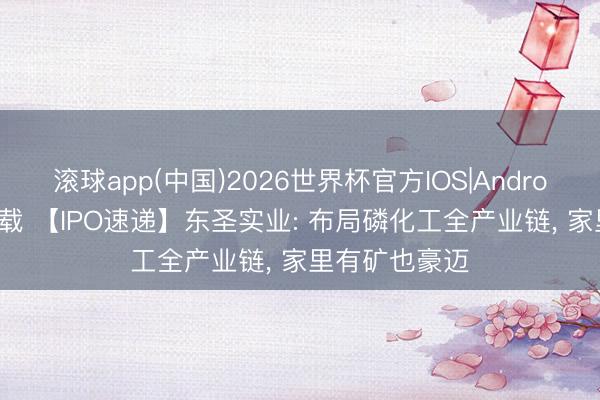 滚球app(中国)2026世界杯官方IOS|Android手机app下载 【IPO速递】东圣实业: 布局磷化工全产业链， 家里有矿也豪迈