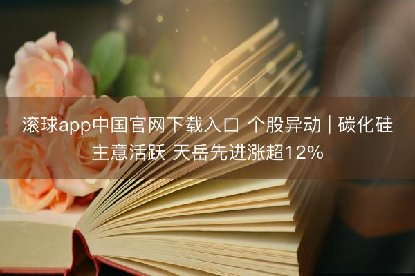 滚球app中国官网下载入口 个股异动 | 碳化硅主意活跃 天岳先进涨超12%