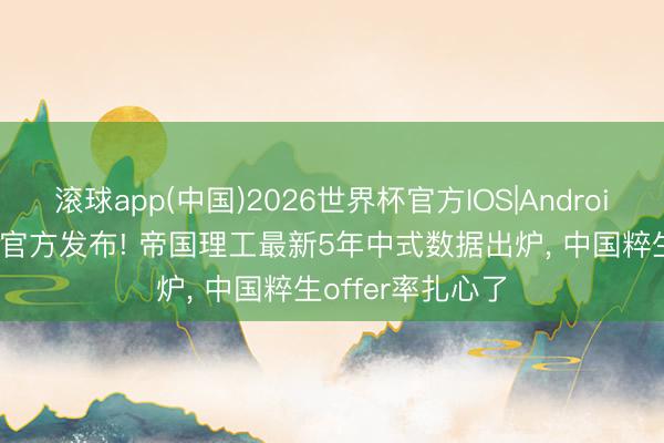 滚球app(中国)2026世界杯官方IOS|Android手机app下载 官方发布! 帝国理工最新5年中式数据出炉， 中国粹生offer率扎心了