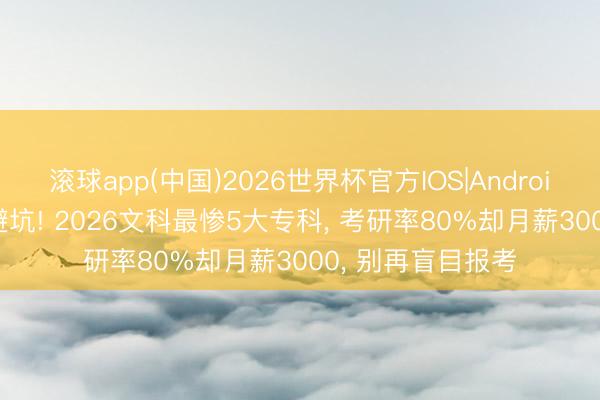 滚球app(中国)2026世界杯官方IOS|Android手机app下载 避坑! 2026文科最惨5大专科， 考研率80%却月薪3000， 别再盲目报考