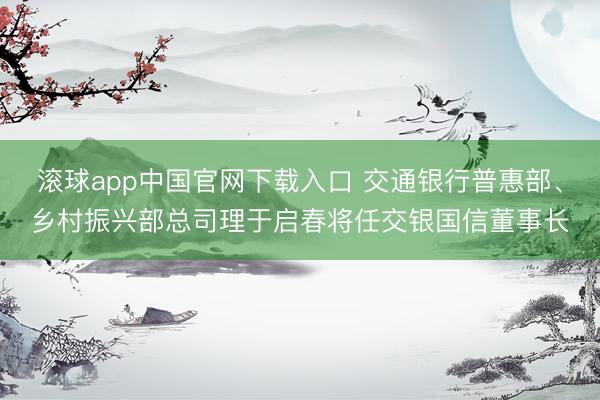 滚球app中国官网下载入口 交通银行普惠部、乡村振兴部总司理于启春将任交银国信董事长