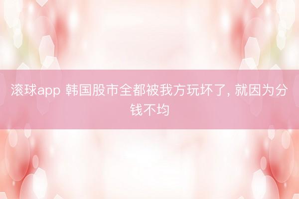 滚球app 韩国股市全都被我方玩坏了， 就因为分钱不均