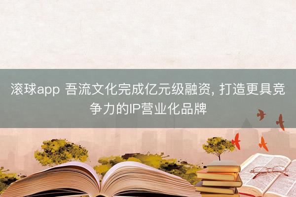 滚球app 吾流文化完成亿元级融资， 打造更具竞争力的IP营业化品牌