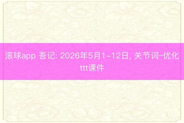 滚球app 吾记: 2026年5月1-12日， 关节词~优化ttt课件
