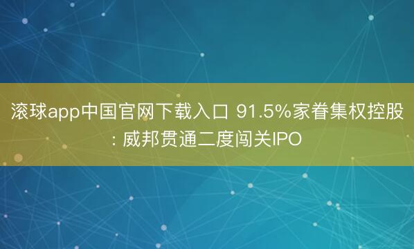 滚球app中国官网下载入口 91.5%家眷集权控股: 威邦贯通二度闯关IPO