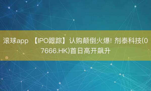滚球app 【IPO跟踪】认购颠倒火爆! 剂泰科技(07666.HK)首日高开飙升