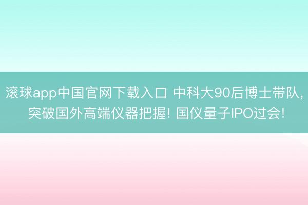 滚球app中国官网下载入口 中科大90后博士带队， 突破国外高端仪器把握! 国仪量子IPO过会!