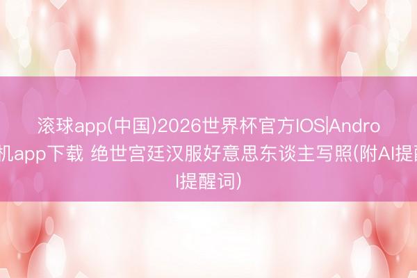 滚球app(中国)2026世界杯官方IOS|Android手机app下载 绝世宫廷汉服好意思东谈主写照(附AI提醒词)