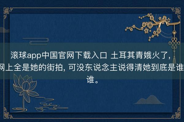 滚球app中国官网下载入口 土耳其青娥火了， 网上全是她的街拍， 可没东说念主说得清她到底是谁。