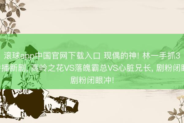 滚球app中国官网下载入口 现偶的神! 林一手抓3部待播新剧， 高岭之花VS落魄霸总VS心脏兄长， 剧粉闭眼冲!