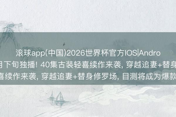 滚球app(中国)2026世界杯官方IOS|Android手机app下载 爱奇艺5月下旬独播! 40集古装轻喜续作来袭， 穿越追妻+替身修罗场， 目测将成为爆款!