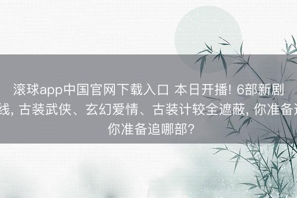 滚球app中国官网下载入口 本日开播! 6部新剧同天上线， 古装武侠、玄幻爱情、古装计较全遮蔽， 你准备追哪部?