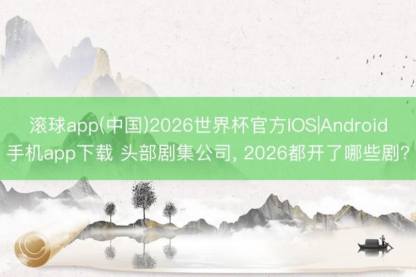 滚球app(中国)2026世界杯官方IOS|Android手机app下载 头部剧集公司， 2026都开了哪些剧?