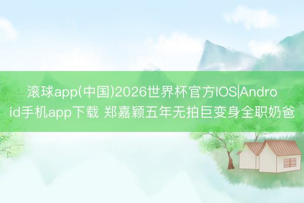 滚球app(中国)2026世界杯官方IOS|Android手机app下载 郑嘉颖五年无拍巨变身全职奶爸