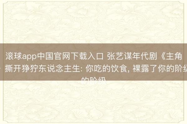 滚球app中国官网下载入口 张艺谋年代剧《主角》撕开狰狞东说念主生: 你吃的饮食， 裸露了你的阶级