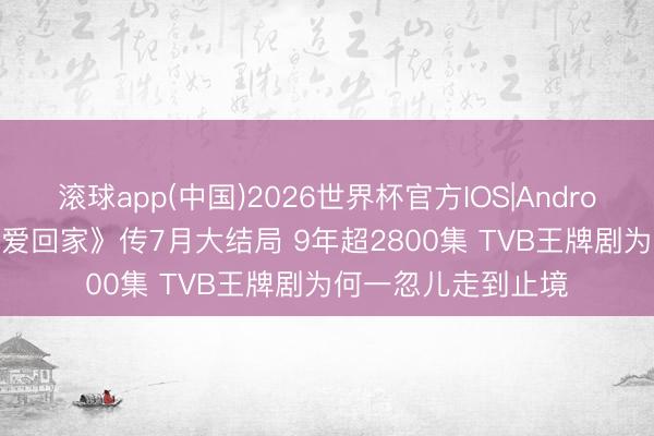 滚球app(中国)2026世界杯官方IOS|Android手机app下载 《爱回家》传7月大结局 9年超2800集 TVB王牌剧为何一忽儿走到止境