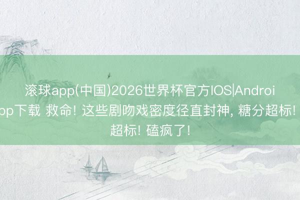 滚球app(中国)2026世界杯官方IOS|Android手机app下载 救命! 这些剧吻戏密度径直封神， 糖分超标! 磕疯了!