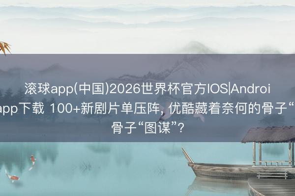 滚球app(中国)2026世界杯官方IOS|Android手机app下载 100+新剧片单压阵， 优酷藏着奈何的骨子“图谋”?