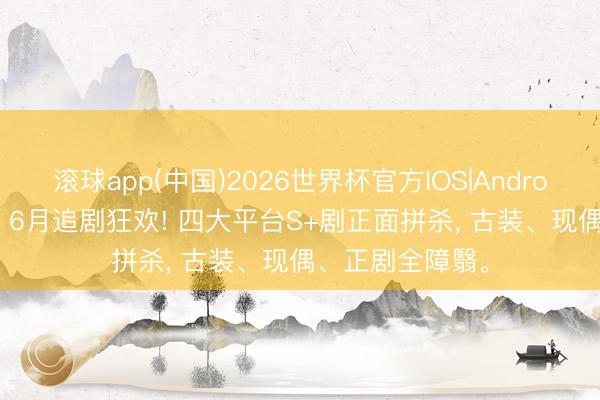 滚球app(中国)2026世界杯官方IOS|Android手机app下载 6月追剧狂欢! 四大平台S+剧正面拼杀， 古装、现偶、正剧全障翳。