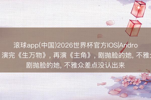 滚球app(中国)2026世界杯官方IOS|Android手机app下载 演完《生万物》， 再演《主角》， 剧抛脸的她， 不雅众差点没认出来