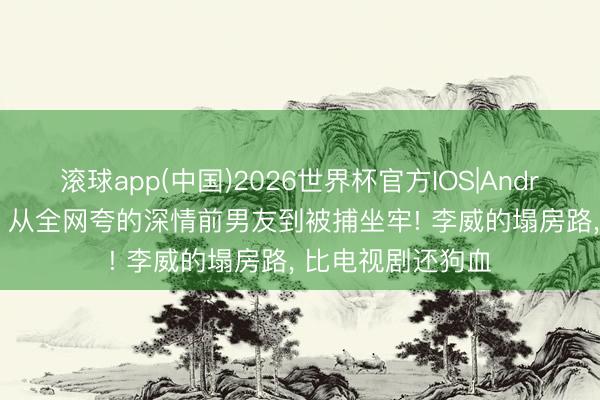 滚球app(中国)2026世界杯官方IOS|Android手机app下载 从全网夸的深情前男友到被捕坐牢! 李威的塌房路， 比电视剧还狗血