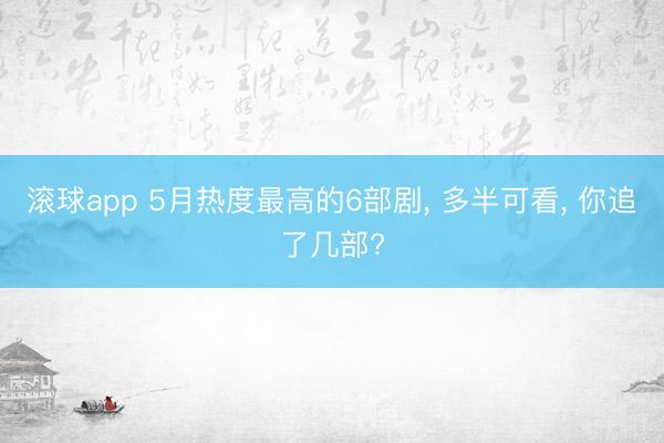 滚球app 5月热度最高的6部剧， 多半可看， 你追了几部?