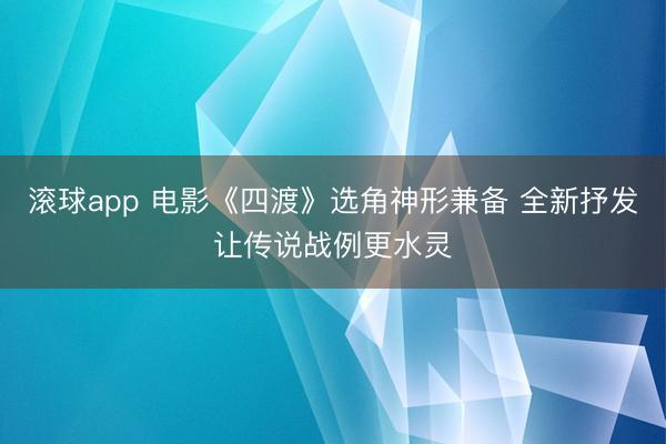 滚球app 电影《四渡》选角神形兼备 全新抒发让传说战例更水灵