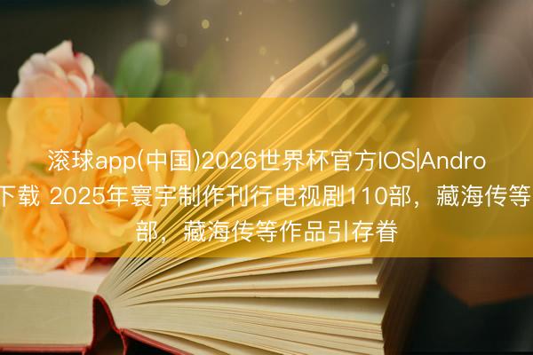 滚球app(中国)2026世界杯官方IOS|Android手机app下载 2025年寰宇制作刊行电视剧110部，藏海传等作品引存眷