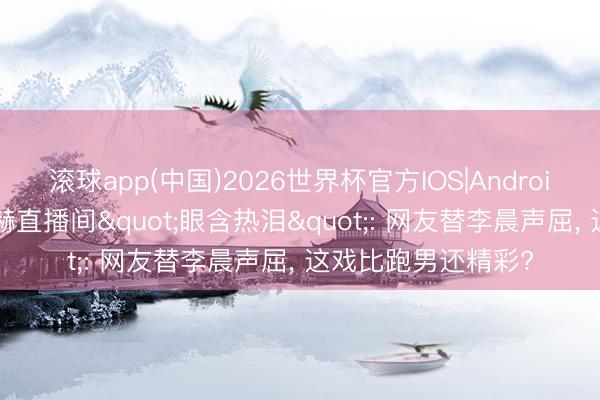 滚球app(中国)2026世界杯官方IOS|Android手机app下载 陈赫直播间"眼含热泪": 网友替李晨声屈， 这戏比跑男还精彩?
