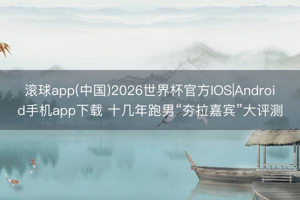 滚球app(中国)2026世界杯官方IOS|Android手机app下载 十几年跑男“夯拉嘉宾”大评测