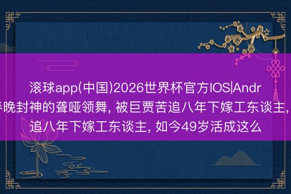 滚球app(中国)2026世界杯官方IOS|Android手机app下载 春晚封神的聋哑领舞， 被巨贾苦追八年下嫁工东谈主， 如今49岁活成这么