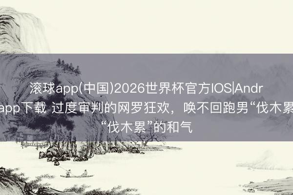 滚球app(中国)2026世界杯官方IOS|Android手机app下载 过度审判的网罗狂欢，唤不回跑男“伐木累”的和气