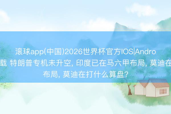 滚球app(中国)2026世界杯官方IOS|Android手机app下载 特朗普专机未升空， 印度已在马六甲布局， 莫迪在打什么算盘?