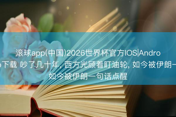 滚球app(中国)2026世界杯官方IOS|Android手机app下载 吵了几十年， 西方光顾着盯油轮， 如今被伊朗一句话点醒