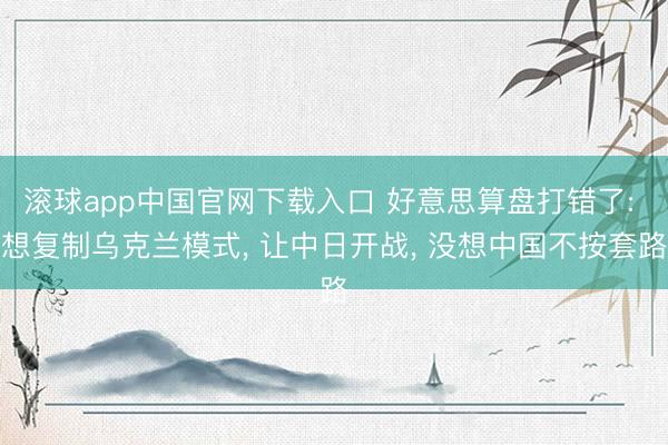 滚球app中国官网下载入口 好意思算盘打错了: 想复制乌克兰模式， 让中日开战， 没想中国不按套路