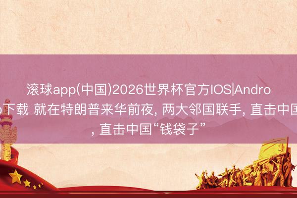 滚球app(中国)2026世界杯官方IOS|Android手机app下载 就在特朗普来华前夜， 两大邻国联手， 直击中国“钱袋子”