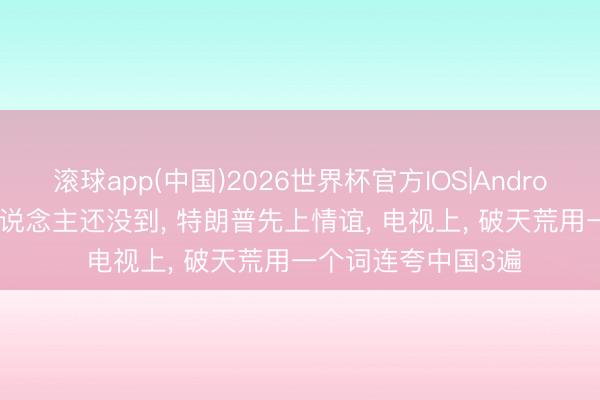 滚球app(中国)2026世界杯官方IOS|Android手机app下载 东说念主还没到， 特朗普先上情谊， 电视上， 破天荒用一个词连夸中国3遍