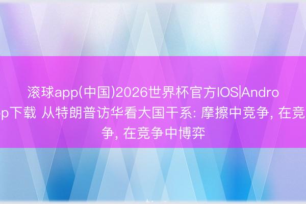 滚球app(中国)2026世界杯官方IOS|Android手机app下载 从特朗普访华看大国干系: 摩擦中竞争， 在竞争中博弈