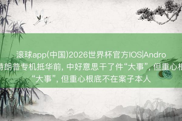 滚球app(中国)2026世界杯官方IOS|Android手机app下载 特朗普专机抵华前， 中好意思干了件“大事”， 但重心根底不在案子本人