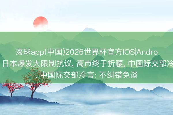 滚球app(中国)2026世界杯官方IOS|Android手机app下载 日本爆发大限制抗议， 高市终于折腰， 中国际交部冷言: 不纠错免谈