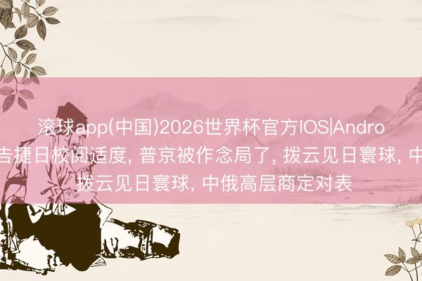 滚球app(中国)2026世界杯官方IOS|Android手机app下载 告捷日校阅适度， 普京被作念局了， 拨云见日寰球， 中俄高层商定对表