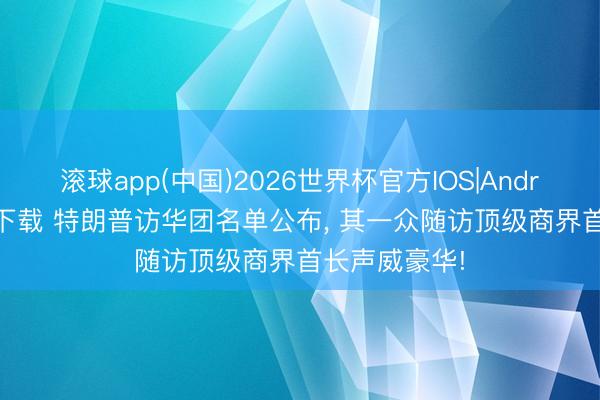 滚球app(中国)2026世界杯官方IOS|Android手机app下载 特朗普访华团名单公布， 其一众随访顶级商界首长声威豪华!