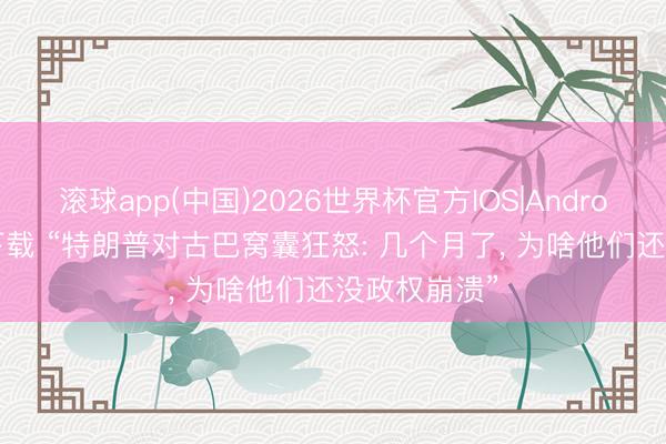 滚球app(中国)2026世界杯官方IOS|Android手机app下载 “特朗普对古巴窝囊狂怒: 几个月了， 为啥他们还没政权崩溃”