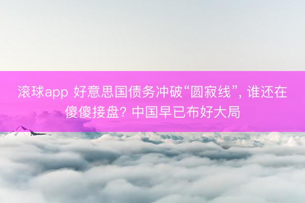 滚球app 好意思国债务冲破“圆寂线”， 谁还在傻傻接盘? 中国早已布好大局